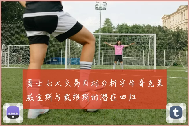 勇士七大交易目标分析字母哥克莱威金斯与戴维斯的潜在回归