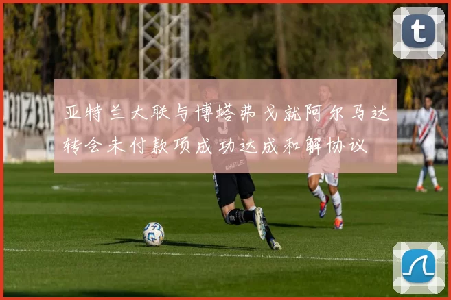 亚特兰大联与博塔弗戈就阿尔马达转会未付款项成功达成和解协议
