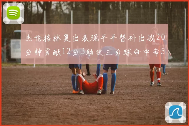 杰伦格林复出表现平平替补出战20分钟贡献12分3助攻三分球命中率50
