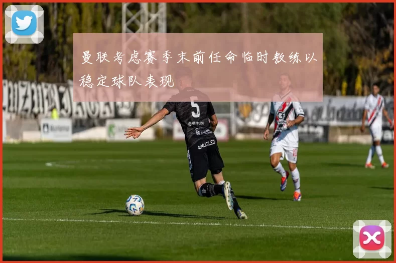 曼联考虑赛季末前任命临时教练以稳定球队表现
