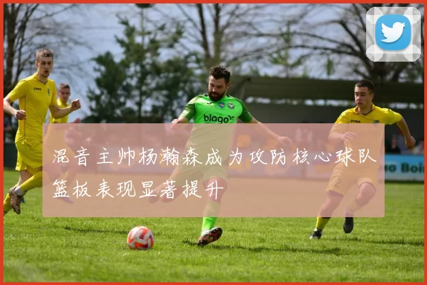 混音主帅杨瀚森成为攻防核心球队篮板表现显著提升