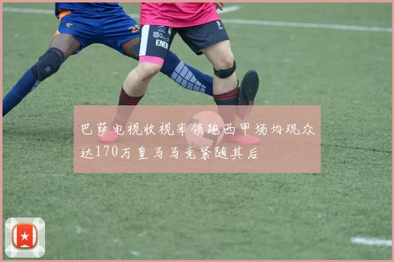 巴萨电视收视率领跑西甲场均观众达170万皇马马竞紧随其后