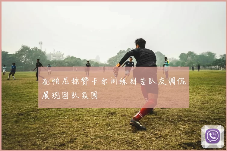孔帕尼称赞卡尔训练刻苦队友调侃展现团队氛围