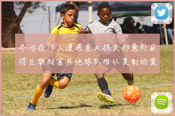 乔治在76人遭遇重大损失却意外获得巨额财富其他球队难以复制的案例