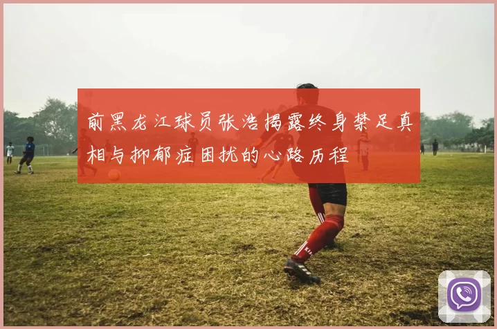 前黑龙江球员张浩揭露终身禁足真相与抑郁症困扰的心路历程