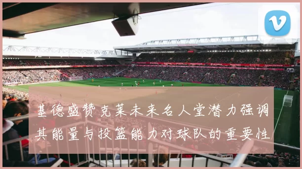基德盛赞克莱未来名人堂潜力强调其能量与投篮能力对球队的重要性