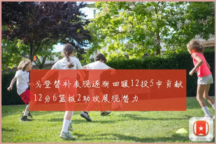 戈登替补表现逐渐回暖12投5中贡献12分6篮板2助攻展现潜力
