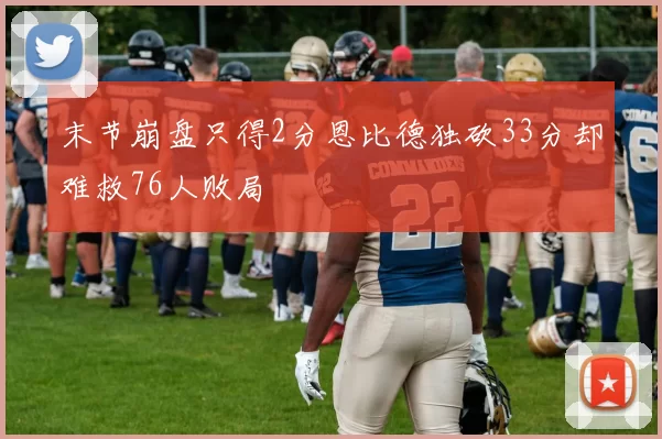 末节崩盘只得2分恩比德独砍33分却难救76人败局